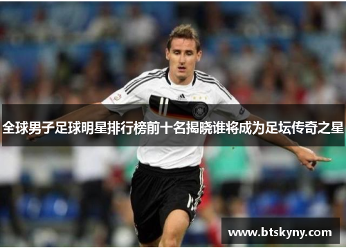 全球男子足球明星排行榜前十名揭晓谁将成为足坛传奇之星